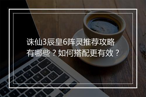 诛仙3辰皇6阵灵推荐攻略有哪些？如何搭配更有效？