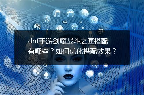 dnf手游剑魔战斗之匣搭配有哪些?如何优化搭配效果?