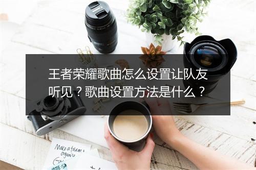 王者荣耀歌曲怎么设置让队友听见？歌曲设置方法是什么？