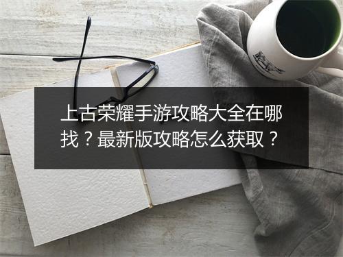 上古荣耀手游攻略大全在哪找？最新版攻略怎么获取？