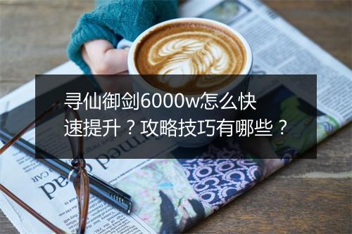 寻仙御剑6000w怎么快速提升?攻略技巧有哪些?