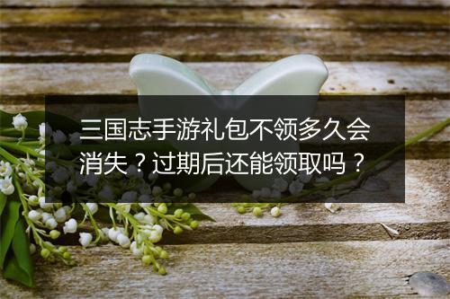 三国志手游礼包不领多久会消失?过期后还能领取吗?