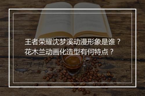 王者荣耀沈梦溪动漫形象是谁？花木兰动画化造型有何特点？