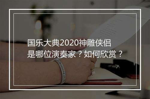 国乐大典2020神雕侠侣是哪位演奏家？如何欣赏？