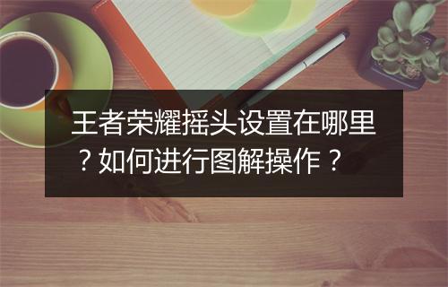 王者荣耀摇头设置在哪里？如何进行图解操作？