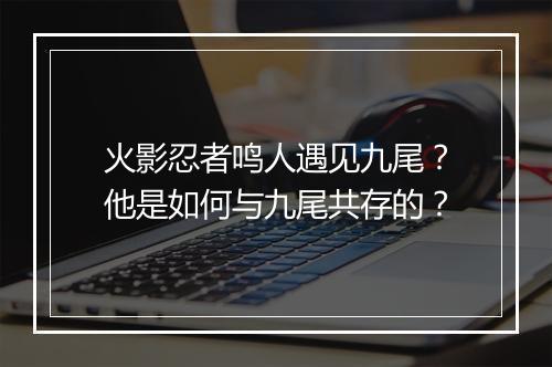 火影忍者鸣人遇见九尾？他是如何与九尾共存的？