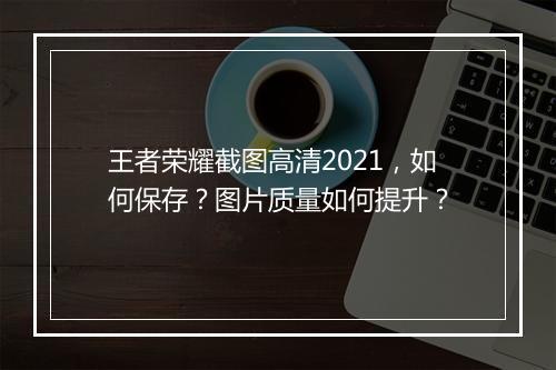 王者荣耀截图高清2021，如何保存？图片质量如何提升？