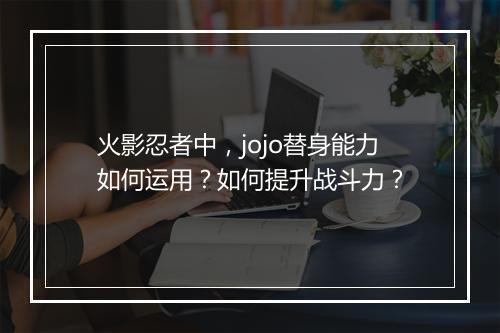 火影忍者中，jojo替身能力如何运用？如何提升战斗力？