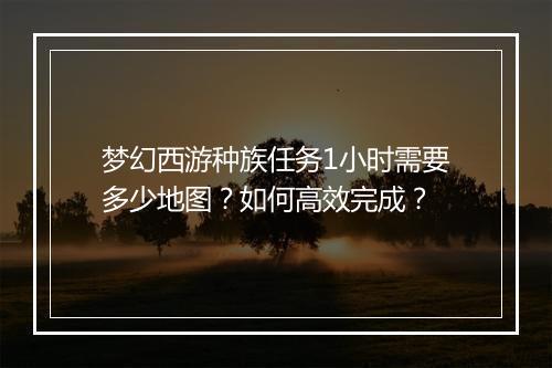 梦幻西游种族任务1小时需要多少地图？如何高效完成？