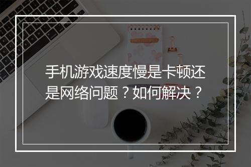 手机游戏速度慢是卡顿还是网络问题?如何解决?