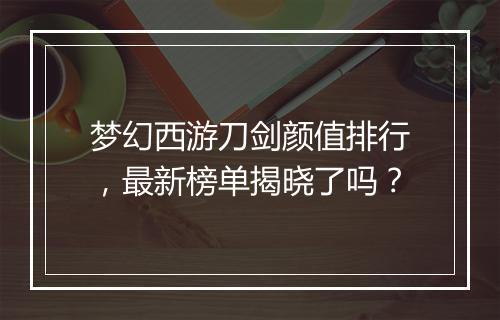梦幻西游刀剑颜值排行,最新榜单揭晓了吗?