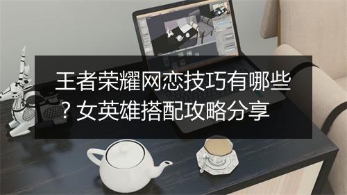 王者荣耀网恋技巧有哪些？女英雄搭配攻略分享