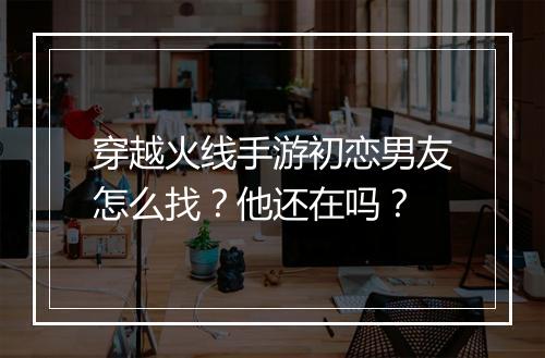 穿越火线手游初恋男友怎么找？他还在吗？