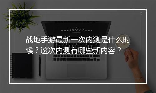 战地手游最新一次内测是什么时候？这次内测有哪些新内容？