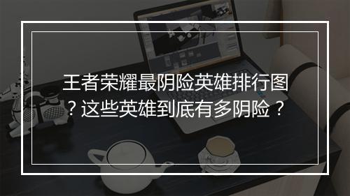 王者荣耀最阴险英雄排行图?这些英雄到底有多阴险?