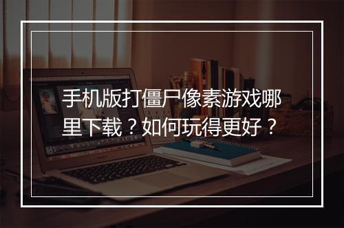 手机版打僵尸像素游戏哪里下载？如何玩得更好？