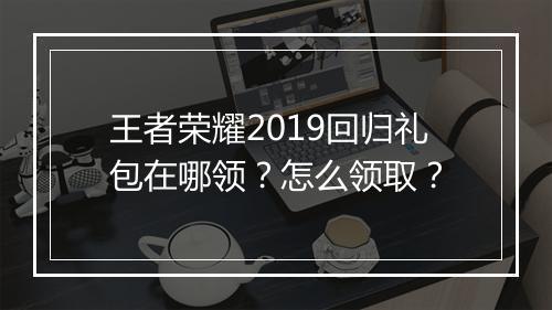 王者荣耀2019回归礼包在哪领？怎么领取？