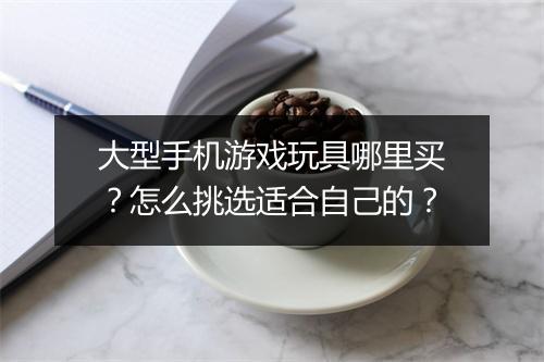 大型手机游戏玩具哪里买?怎么挑选适合自己的?