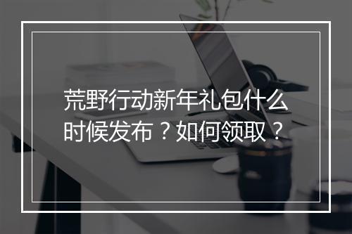 荒野行动新年礼包什么时候发布?如何领取?