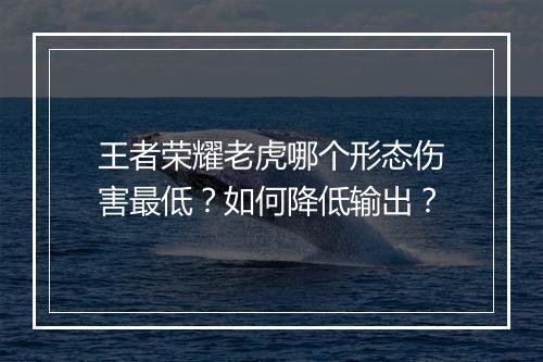 王者荣耀老虎哪个形态伤害最低？如何降低输出？