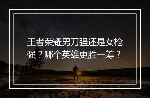 王者荣耀男刀强还是女枪强？哪个英雄更胜一筹？