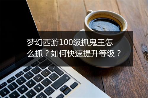 梦幻西游100级抓鬼王怎么抓？如何快速提升等级？