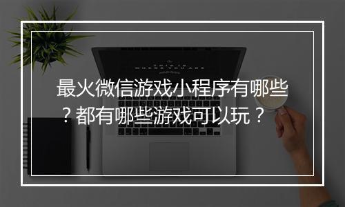 最火微信游戏小程序有哪些?都有哪些游戏可以玩?