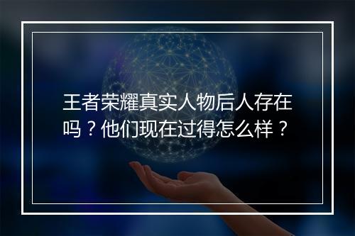 王者荣耀真实人物后人存在吗？他们现在过得怎么样？