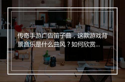 传奇手游广告笛子曲，这款游戏背景音乐是什么曲风？如何欣赏？