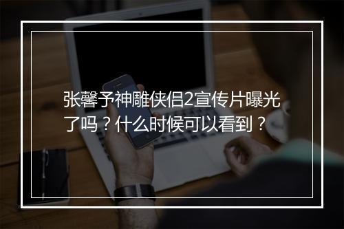 张馨予神雕侠侣2宣传片曝光了吗？什么时候可以看到？
