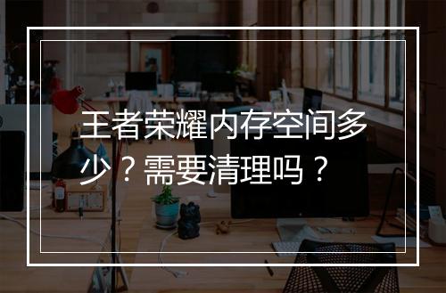 王者荣耀内存空间多少？需要清理吗？