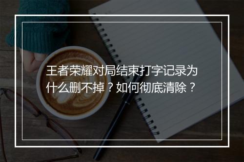 王者荣耀对局结束打字记录为什么删不掉？如何彻底清除？