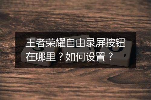 王者荣耀自由录屏按钮在哪里?如何设置?