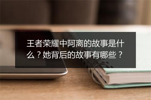 王者荣耀中阿离的故事是什么？她背后的故事有哪些？