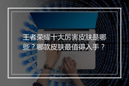 王者荣耀十大厉害皮肤是哪些?哪款皮肤最值得入手?