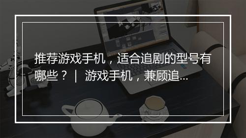 推荐游戏手机，适合追剧的型号有哪些？｜ 游戏手机，兼顾追剧体验的型号盘点