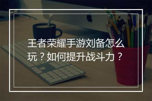 王者荣耀手游刘备怎么玩？如何提升战斗力？