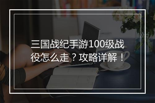 三国战纪手游100级战役怎么走？攻略详解！