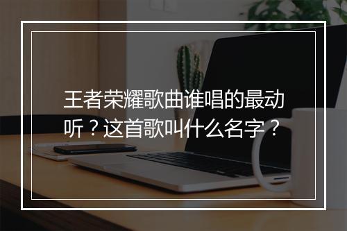 王者荣耀歌曲谁唱的最动听？这首歌叫什么名字？