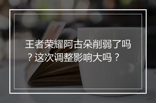 王者荣耀阿古朵削弱了吗？这次调整影响大吗？