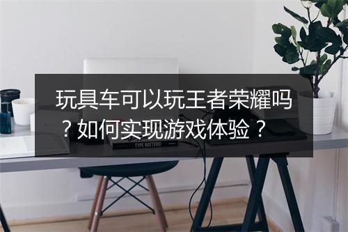 玩具车可以玩王者荣耀吗？如何实现游戏体验？