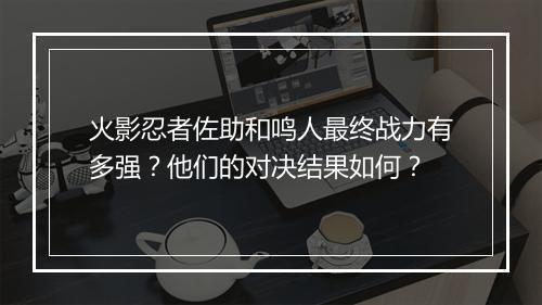 火影忍者佐助和鸣人最终战力有多强?他们的对决结果如何?
