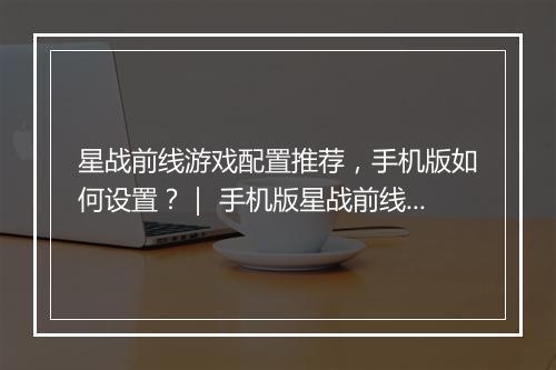 星战前线游戏配置推荐，手机版如何设置？｜ 手机版星战前线配置，推荐哪些手机？