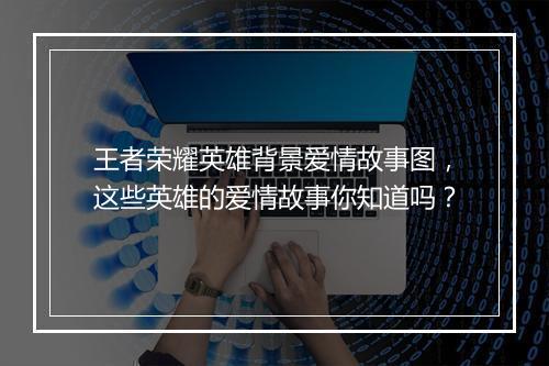 王者荣耀英雄背景爱情故事图，这些英雄的爱情故事你知道吗？