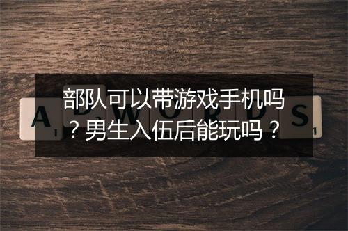 部队可以带游戏手机吗？男生入伍后能玩吗？