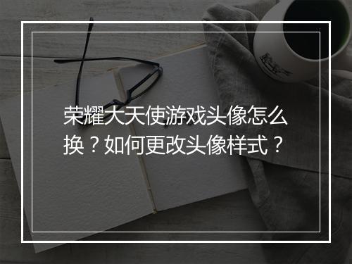 荣耀大天使游戏头像怎么换?如何更改头像样式?