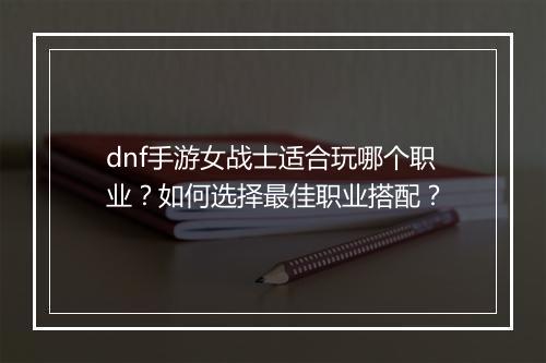dnf手游女战士适合玩哪个职业？如何选择最佳职业搭配？