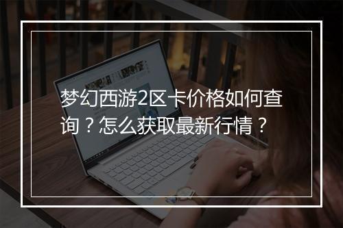 梦幻西游2区卡价格如何查询？怎么获取最新行情？