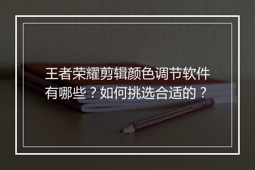 王者荣耀剪辑颜色调节软件有哪些？如何挑选合适的？