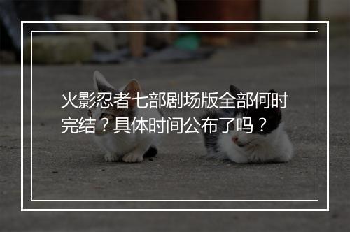 火影忍者七部剧场版全部何时完结？具体时间公布了吗？
